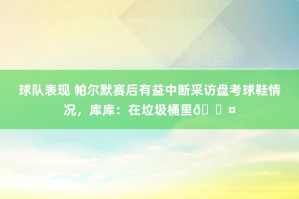 球队表现 帕尔默赛后有益中断采访盘考球鞋情况，库库：在垃圾桶里😤