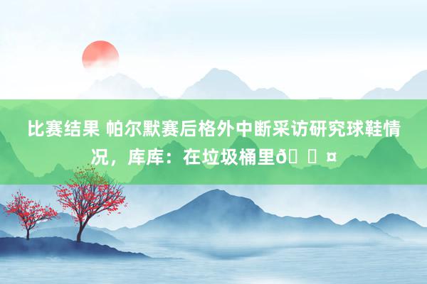 比赛结果 帕尔默赛后格外中断采访研究球鞋情况，库库：在垃圾桶里😤