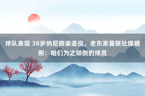 球队表现 38岁纳尼晓谕退役，老东家曼联社媒晒照：咱们为之倾倒的球员