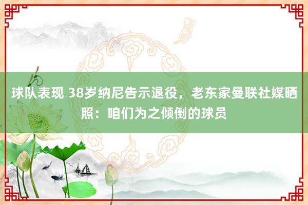 球队表现 38岁纳尼告示退役，老东家曼联社媒晒照：咱们为之倾倒的球员