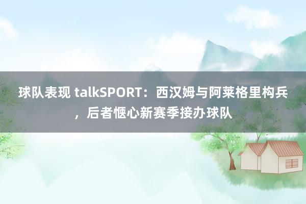 球队表现 talkSPORT：西汉姆与阿莱格里构兵，后者惬心新赛季接办球队