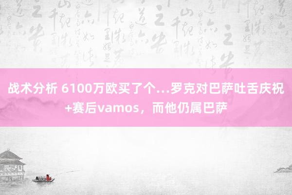 战术分析 6100万欧买了个…罗克对巴萨吐舌庆祝+赛后vamos，而他仍属巴萨