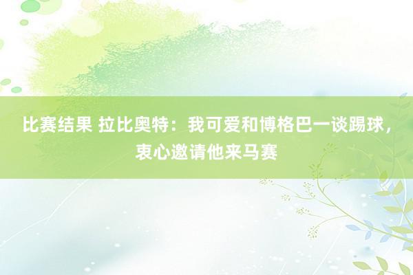 比赛结果 拉比奥特：我可爱和博格巴一谈踢球，衷心邀请他来马赛