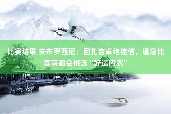 比赛结果 安布罗西尼：因扎吉卓绝迷信，遑急比赛前都会挑选“好运内衣”