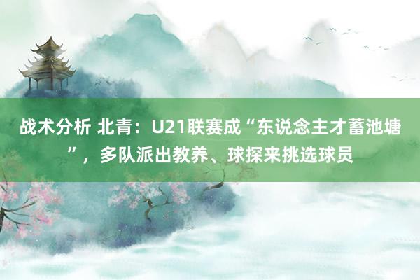 战术分析 北青：U21联赛成“东说念主才蓄池塘”，多队派出教养、球探来挑选球员