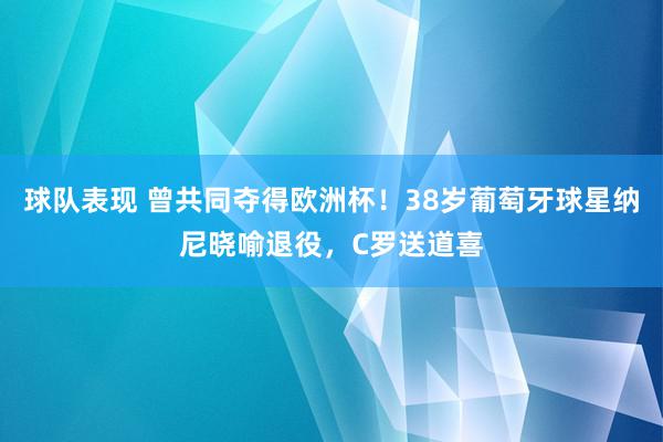 球队表现 曾共同夺得欧洲杯！38岁葡萄牙球星纳尼晓喻退役，C罗送道喜