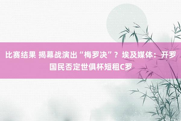 比赛结果 揭幕战演出“梅罗决”？埃及媒体：开罗国民否定世俱杯短租C罗