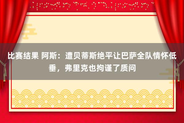 比赛结果 阿斯：遭贝蒂斯绝平让巴萨全队情怀低垂，弗里克也拘谨了质问