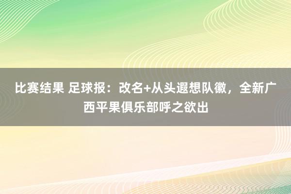 比赛结果 足球报：改名+从头遐想队徽，全新广西平果俱乐部呼之欲出