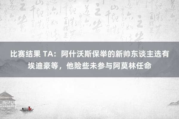 比赛结果 TA：阿什沃斯保举的新帅东谈主选有埃迪豪等，他险些未参与阿莫林任命