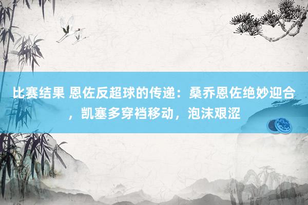 比赛结果 恩佐反超球的传递：桑乔恩佐绝妙迎合，凯塞多穿裆移动，泡沫艰涩