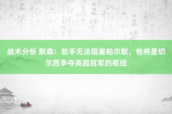 战术分析 默森：敌手无法阻塞帕尔默，他将是切尔西争夺英超冠军的枢纽