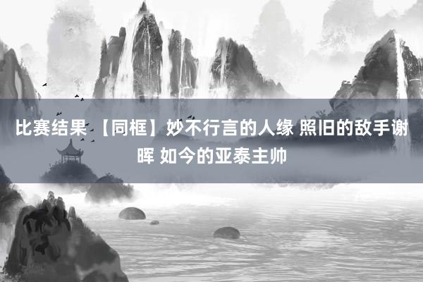 比赛结果 【同框】妙不行言的人缘 照旧的敌手谢晖 如今的亚泰主帅