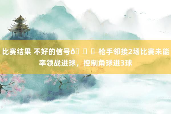 比赛结果 不好的信号😕枪手邻接2场比赛未能率领战进球，控制角球进3球