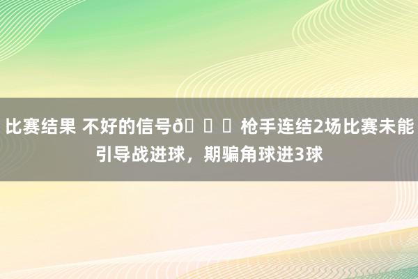 比赛结果 不好的信号😕枪手连结2场比赛未能引导战进球，期骗角球进3球