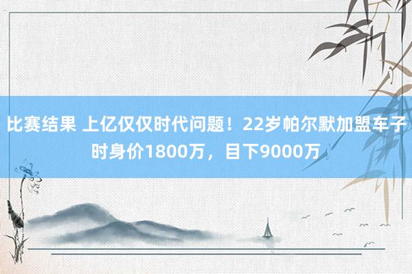 比赛结果 上亿仅仅时代问题！22岁帕尔默加盟车子时身价1800万，目下9000万