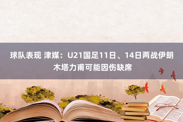 球队表现 津媒：U21国足11日、14日两战伊朗 木塔力甫可能因伤缺席