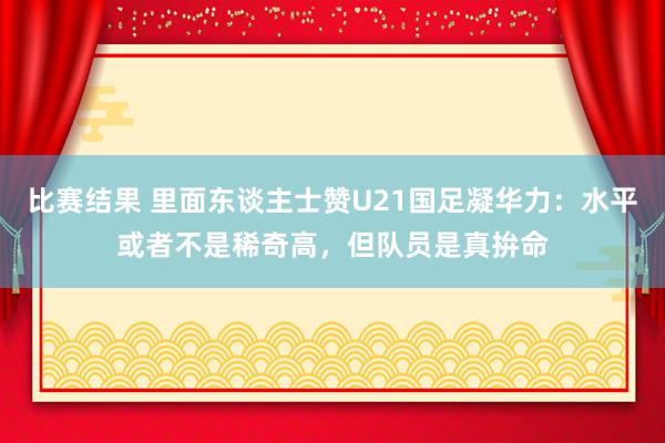 比赛结果 里面东谈主士赞U21国足凝华力：水平或者不是稀奇高，但队员是真拚命