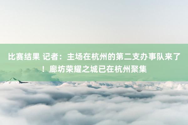 比赛结果 记者：主场在杭州的第二支办事队来了！廊坊荣耀之城已在杭州聚集