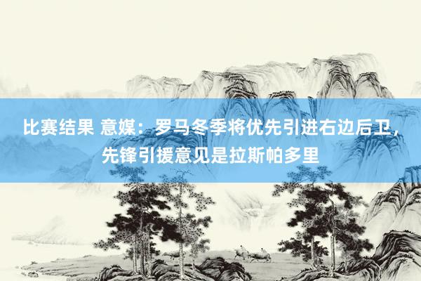 比赛结果 意媒：罗马冬季将优先引进右边后卫，先锋引援意见是拉斯帕多里