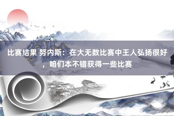 比赛结果 努内斯：在大无数比赛中王人弘扬很好，咱们本不错获得一些比赛