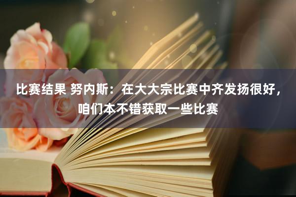 比赛结果 努内斯：在大大宗比赛中齐发扬很好，咱们本不错获取一些比赛