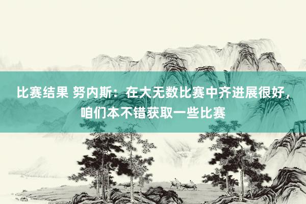 比赛结果 努内斯：在大无数比赛中齐进展很好，咱们本不错获取一些比赛