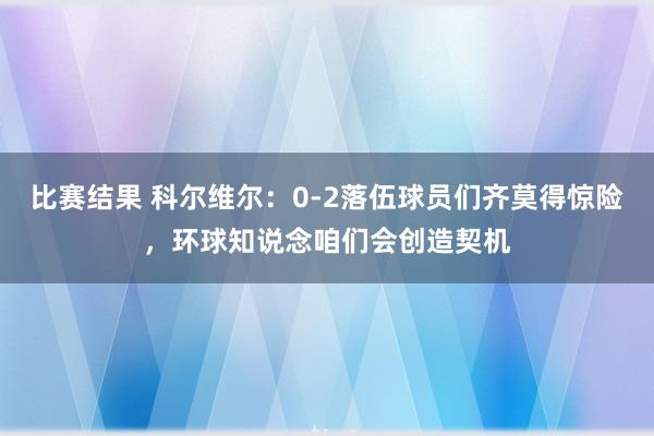 比赛结果 科尔维尔：0-2落伍球员们齐莫得惊险，环球知说念咱们会创造契机