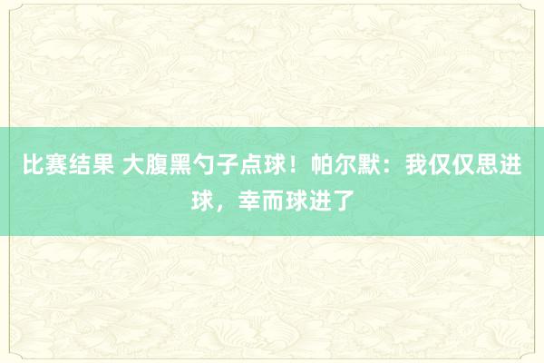 比赛结果 大腹黑勺子点球！帕尔默：我仅仅思进球，幸而球进了