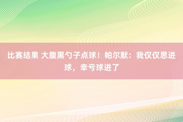 比赛结果 大腹黑勺子点球！帕尔默：我仅仅思进球，幸亏球进了