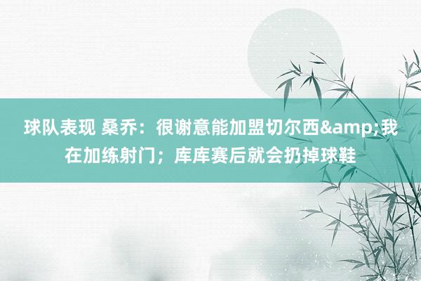 球队表现 桑乔：很谢意能加盟切尔西&我在加练射门；库库赛后就会扔掉球鞋