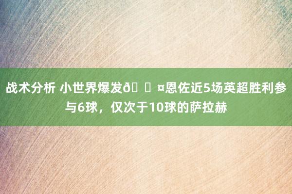 战术分析 小世界爆发😤恩佐近5场英超胜利参与6球，仅次于10球的萨拉赫