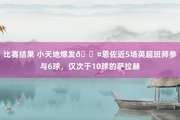 比赛结果 小天地爆发😤恩佐近5场英超班师参与6球，仅次于10球的萨拉赫