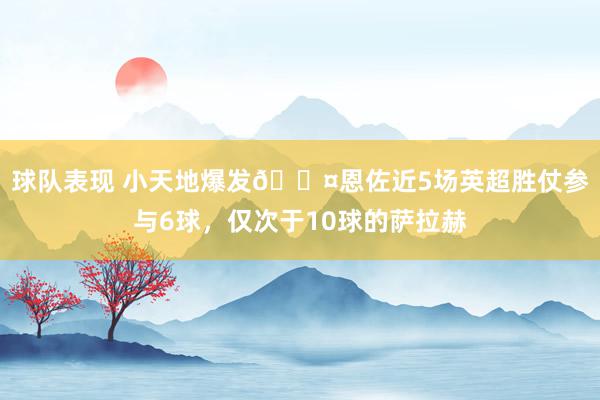 球队表现 小天地爆发😤恩佐近5场英超胜仗参与6球，仅次于10球的萨拉赫