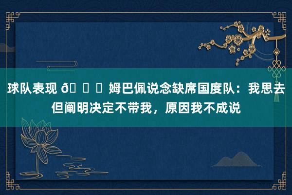 球队表现 👀姆巴佩说念缺席国度队：我思去但阐明决定不带我，原因我不成说