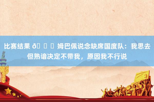 比赛结果 👀姆巴佩说念缺席国度队：我思去但熟谙决定不带我，原因我不行说