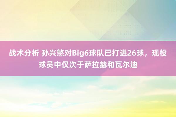 战术分析 孙兴慜对Big6球队已打进26球，现役球员中仅次于萨拉赫和瓦尔迪