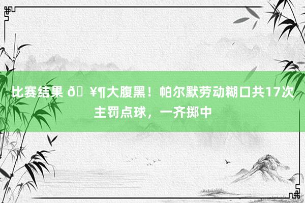 比赛结果 🥶大腹黑！帕尔默劳动糊口共17次主罚点球，一齐掷中