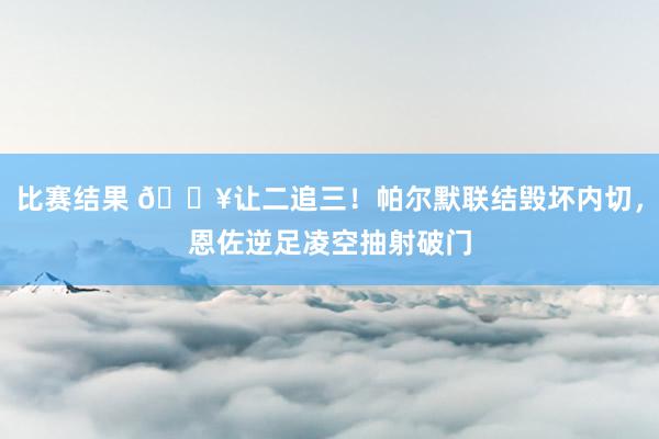 比赛结果 💥让二追三！帕尔默联结毁坏内切，恩佐逆足凌空抽射破门