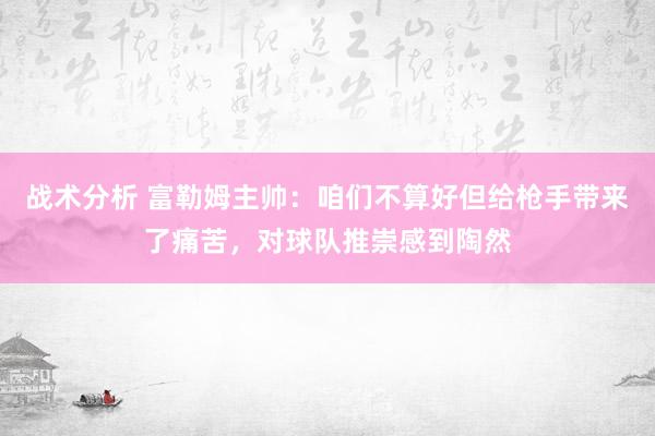 战术分析 富勒姆主帅：咱们不算好但给枪手带来了痛苦，对球队推崇感到陶然