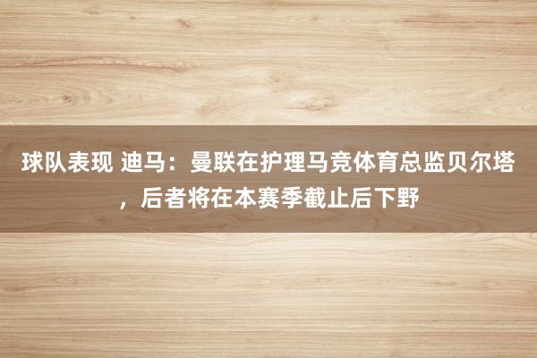 球队表现 迪马：曼联在护理马竞体育总监贝尔塔，后者将在本赛季截止后下野