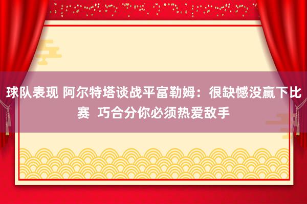 球队表现 阿尔特塔谈战平富勒姆：很缺憾没赢下比赛  巧合分你必须热爱敌手