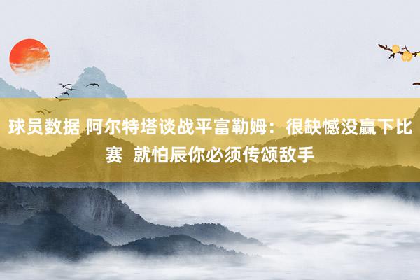 球员数据 阿尔特塔谈战平富勒姆：很缺憾没赢下比赛  就怕辰你必须传颂敌手