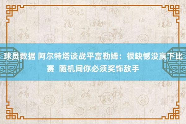 球员数据 阿尔特塔谈战平富勒姆：很缺憾没赢下比赛  随机间你必须奖饰敌手