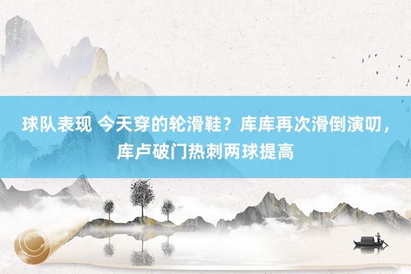 球队表现 今天穿的轮滑鞋？库库再次滑倒演叨，库卢破门热刺两球提高