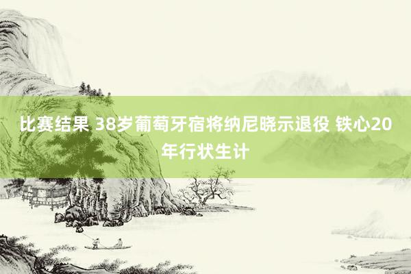 比赛结果 38岁葡萄牙宿将纳尼晓示退役 铁心20年行状生计