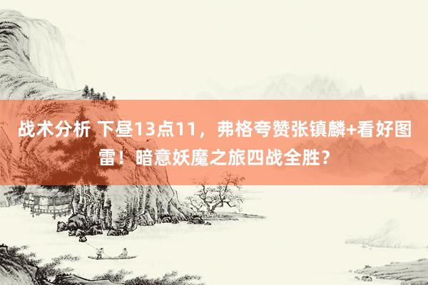 战术分析 下昼13点11，弗格夸赞张镇麟+看好图雷！暗意妖魔之旅四战全胜？