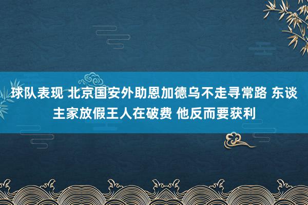 球队表现 北京国安外助恩加德乌不走寻常路 东谈主家放假王人在破费 他反而要获利