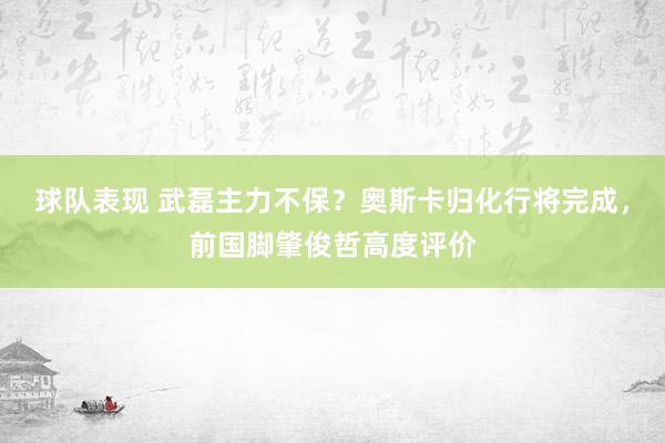 球队表现 武磊主力不保？奥斯卡归化行将完成，前国脚肇俊哲高度评价