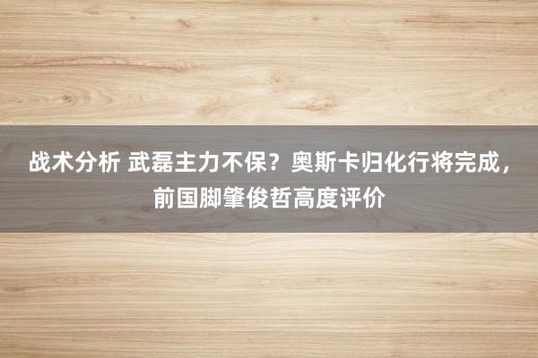 战术分析 武磊主力不保？奥斯卡归化行将完成，前国脚肇俊哲高度评价